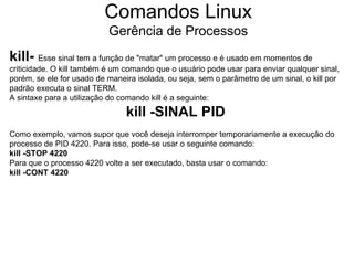 Comandos Linux
                           Gerência de Processos
kill- Esse sinal tem a função de "matar" um processo e é usado em momentos de
criticidade. O kill também é um comando que o usuário pode usar para enviar qualquer sinal,
porém, se ele for usado de maneira isolada, ou seja, sem o parâmetro de um sinal, o kill por
padrão executa o sinal TERM.
A sintaxe para a utilização do comando kill é a seguinte:
                                kill -SINAL PID
Como exemplo, vamos supor que você deseja interromper temporariamente a execução do
processo de PID 4220. Para isso, pode-se usar o seguinte comando:
kill -STOP 4220
Para que o processo 4220 volte a ser executado, basta usar o comando:
kill -CONT 4220
 