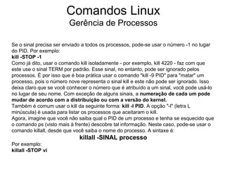 Comandos Linux
                        Gerência de Processos

Se o sinal precisa ser enviado a todos os processos, pode-se usar o número -1 no lugar
do PID. Por exemplo:
kill -STOP -1
Como já dito, usar o comando kill isoladamente - por exemplo, kill 4220 - faz com que
este use o sinal TERM por padrão. Esse sinal, no entanto, pode ser ignorado pelos
processos. É por isso que é boa prática usar o comando "kill -9 PID" para "matar" um
processo, pois o número nove representa o sinal kill e este não pode ser ignorado. Isso
deixa claro que se você conhecer o número que é atribuído a um sinal, você pode usá-lo
no lugar de seu nome. Com exceção de alguns sinais, a numeração de cada um pode
mudar de acordo com a distribuição ou com a versão do kernel.
Também é comum usar o kill da seguinte forma: kill -l PID. A opção "-l" (letra L
minúscula) é usada para listar os processos que aceitaram o kill.
Agora, imagine que você não saiba qual o PID de um processo e tenha se esquecido que
o comando ps (visto mais à frente) descobre tal informação. Neste caso, pode-se usar o
comando killall, desde que você saiba o nome do processo. A sintaxe é:
                             killall -SINAL processo
Por exemplo:
killall -STOP vi
 
