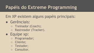 Papéis do Extreme Programming
Em XP existem alguns papéis principais:
● Gerênciais:
○ Treinador (Coach);
○ Rastreador (Tracker).
● Equipe xp:
○ Programador;
○ Cliente;
○ Testador;
○ Consultor.
 