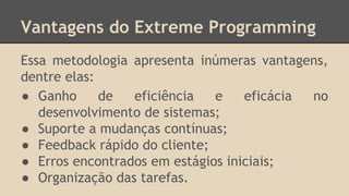 Vantagens do Extreme Programming
Essa metodologia apresenta inúmeras vantagens,
dentre elas:
● Ganho de eficiência e eficácia no
desenvolvimento de sistemas;
● Suporte a mudanças contínuas;
● Feedback rápido do cliente;
● Erros encontrados em estágios iniciais;
● Organização das tarefas.
 