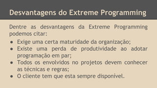 Desvantagens do Extreme Programming
Dentre as desvantagens da Extreme Programming
podemos citar:
● Exige uma certa maturidade da organização;
● Existe uma perda de produtividade ao adotar
programação em par;
● Todos os envolvidos no projetos devem conhecer
as técnicas e regras;
● O cliente tem que esta sempre disponível.
 