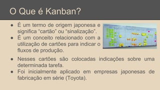 O Que é Kanban?
● É um termo de origem japonesa e
significa “cartão” ou “sinalização”.
● É um conceito relacionado com a
utilização de cartões para indicar o
fluxos de produção.
● Nesses cartões são colocadas indicações sobre uma
determinada tarefa.
● Foi inicialmente aplicado em empresas japonesas de
fabricação em série (Toyota).
 