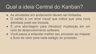 Qual a ideia Central do Kanban?
● As atividades em andamento devem ser limitadas.
● O cartão é um sinal visual que indica que uma nova
atividade pode ser iniciada.
● É uma abordagem para introduzir mudanças em um
ciclo de desenvolvimento software.
● Você passa a entender melhor seu processo ao mapear
o fluxo de valor para cada estágio do processo.
 