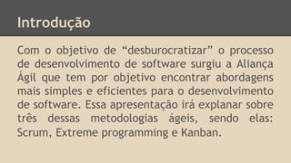 Introdução
Com o objetivo de “desburocratizar” o processo
de desenvolvimento de software surgiu a Aliança
Ágil que tem por objetivo encontrar abordagens
mais simples e eficientes para o desenvolvimento
de software. Essa apresentação irá explanar sobre
três dessas metodologias ágeis, sendo elas:
Scrum, Extreme programming e Kanban.
 