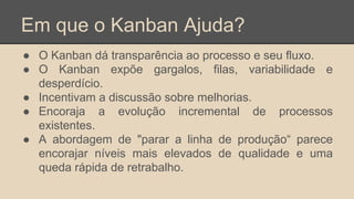 Em que o Kanban Ajuda?
● O Kanban dá transparência ao processo e seu fluxo.
● O Kanban expõe gargalos, filas, variabilidade e
desperdício.
● Incentivam a discussão sobre melhorias.
● Encoraja a evolução incremental de processos
existentes.
● A abordagem de "parar a linha de produção“ parece
encorajar níveis mais elevados de qualidade e uma
queda rápida de retrabalho.
 