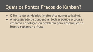 Quais os Pontos Fracos do Kanban?
● O limite de atividades (muito alto ou muito baixo).
● A necessidade de concentrar toda a equipe e toda a
empresa na solução do problema para desbloquear o
item e restaurar o fluxo.
 