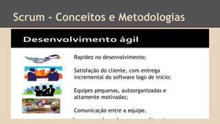 Scrum - Conceitos e Metodologias
Rapidez no desenvolvimento;
Satisfação do cliente, com entrega
incremental do software logo de início;
Equipes pequenas, autoorganizadas e
altamente motivadas;
Comunicação entre a equipe.
 