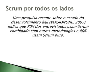 Uma pesquisa recente sobre o estado do desenvolvimento ágil (VERSIONONE, 2007) indica que 70% dos entrevistados usam Scrum combinado com outras metodologias e 40% usam Scrum puro.Scrum por todos os lados