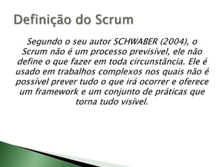 Segundo o seu autor SCHWABER (2004), o Scrum não é um processo previsível, ele não define o que fazer em toda circunstância. Ele é usado em trabalhos complexos nos quais não é possível prever tudo o que irá ocorrer e oferece um framework e um conjunto de práticas que torna tudo visível.Definição do Scrum