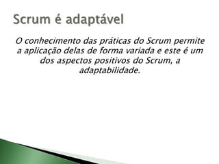 O conhecimento das práticas do Scrum permite a aplicação delas de forma variada e este é um dos aspectos positivos do Scrum, a adaptabilidade.Scrum é adaptável