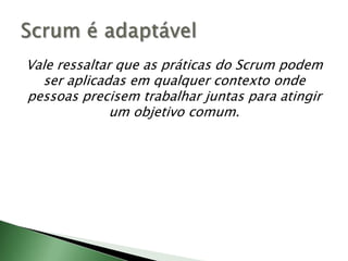 Vale ressaltar que as práticas do Scrum podem ser aplicadas em qualquer contexto onde pessoas precisem trabalhar juntas para atingir um objetivo comum.Scrum é adaptável