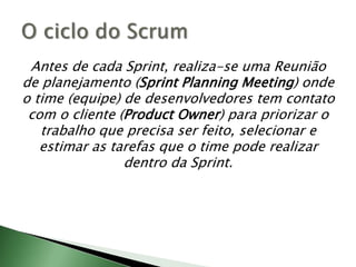 Antes de cada Sprint, realiza-se uma Reunião de planejamento (SprintPlanning Meeting) onde o time (equipe) de desenvolvedores tem contato com o cliente (Product Owner) para priorizar o trabalho que precisa ser feito, selecionar e estimar as tarefas que o time pode realizar dentro da Sprint.O ciclo do Scrum
