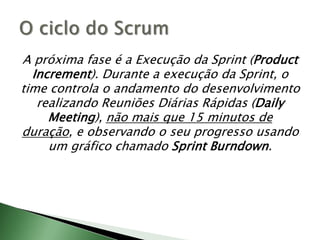 A próxima fase é a Execução da Sprint (Product Increment). Durante a execução da Sprint, o time controla o andamento do desenvolvimento realizando Reuniões Diárias Rápidas (DailyMeeting), não mais que 15 minutos de duração, e observando o seu progresso usando um gráfico chamado Sprint Burndown.O ciclo do Scrum