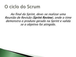 Ao final da Sprint, deve-se realizar uma Reunião de Revisão (Sprint Review), onde o time demonstra o produto gerado na Sprinte valida se o objetivo foi atingido.O ciclo do Scrum