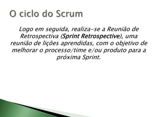 Logo em seguida, realiza-se a Reunião de Retrospectiva (Sprint Retrospective), uma reunião de lições aprendidas, com o objetivo de melhorar o processo/time e/ou produto para a próxima Sprint.O ciclo do Scrum