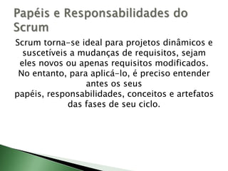 Scrum torna-se ideal para projetos dinâmicos e suscetíveis a mudanças de requisitos, sejam eles novos ou apenas requisitos modificados. No entanto, para aplicá-lo, é preciso entender antes os seus papéis, responsabilidades, conceitos e artefatos das fases de seu ciclo.Papéis e Responsabilidades do Scrum