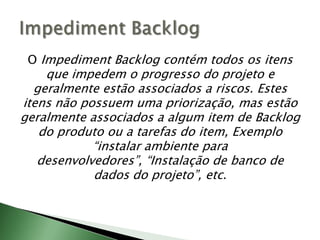 O ImpedimentBacklog contém todos os itens que impedem o progresso do projeto e geralmente estão associados a riscos. Estes itens não possuem uma priorização, mas estão geralmente associados a algum item de Backlog do produto ou a tarefas do item, Exemplo “instalar ambiente para desenvolvedores”, “Instalação de banco de dados do projeto”, etc. ImpedimentBacklog