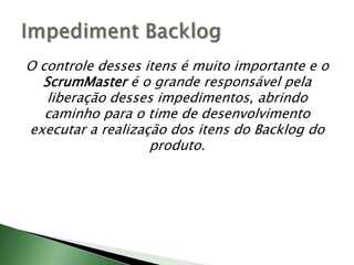 O controle desses itens é muito importante e o ScrumMaster é o grande responsável pela liberação desses impedimentos, abrindo caminho para o time de desenvolvimento executar a realização dos itens do Backlog do produto.ImpedimentBacklog