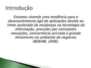 Estamos vivendo uma tendência para o desenvolvimento ágil de aplicações devido ao ritmo acelerado de mudanças na tecnologia da informação, pressões por constantes inovações, concorrência acirrada e grande dinamismo no ambiente de negócios (BOEHM, 2006).Introdução