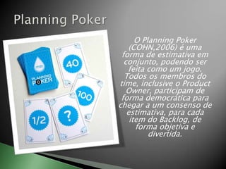 O Planning Poker (COHN,2006) é uma forma de estimativa em conjunto, podendo ser feita como um jogo. Todos os membros do time, inclusive o Product Owner, participam de forma democrática para chegar a um consenso de estimativa, para cada item do Backlog, de forma objetiva e divertida.PlanningPoker