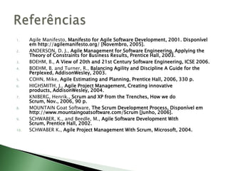 AgileManifesto, Manifesto for Agile Software Development, 2001. Disponível em http://agilemanifesto.org/ [Novembro, 2005]. ANDERSON, D. J., Agile Management for Software Engineering, Applying the Theory of Constraints for Business Results, Prentice Hall, 2003. BOEHM, B., A View of 20th and 21st Century Software Engineering, ICSE 2006. BOEHM, B. and Turner, R., Balancing Agility and Discipline A Guide for the Perplexed, AddisonWesley, 2003. COHN, Mike, Agile Estimating and Planning, Prentice Hall, 2006, 330 p. HIGHSMITH, J., Agile Project Management, Creating innovative products, AddisonWesley, 2004. KNIBERG, Henrik., Scrum and XP from the Trenches, How we do Scrum, Nov., 2006, 90 p. MOUNTAIN Goat Software, The Scrum Development Process, Disponívelem http://www.mountaingoatsoftware.com/Scrum [Junho, 2006]. SCHWABER, K., and Beedle, M., Agile Software Development With Scrum, Prentice Hall, 2002. SCHWABER K., Agile Project Management With Scrum, Microsoft, 2004. Referências