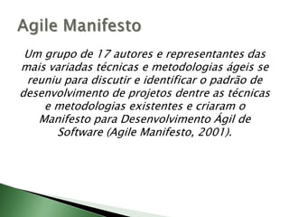 Um grupo de 17 autores e representantes das mais variadas técnicas e metodologias ágeis se reuniu para discutir e identificar o padrão de desenvolvimento de projetos dentre as técnicas e metodologias existentes e criaram o Manifesto para Desenvolvimento Ágil de Software (AgileManifesto, 2001).AgileManifesto