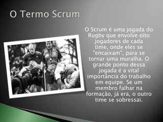 O Scrum é uma jogada do Rugby que envolve oito jogadores de cada time, onde eles se "encaixam", para se tornar uma muralha. O grande ponto dessa jogada é a vital importância do trabalho em equipe. Se um membro falhar na formação, já era, o outro time se sobressai.O Termo Scrum
