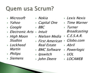 MicrosoftYahooGoogleElectronic ArtsHigh Moon StudiosLockheed MartinPhilipsSiemensNokiaCapital OneBBCIntuitNielsen MediaFirst American Real EstateBMC SoftwareIpswitchJohn DeereLexis NexisTime WarnerTurner BroadcastingC.E.S.A.R.Globo.comAbrilPowerlogicUOLLOCAWEBQuem usa Scrum?
