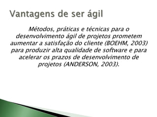 Métodos, práticas e técnicas para o desenvolvimento ágil de projetos prometem aumentar a satisfação do cliente (BOEHM, 2003) para produzir alta qualidade de software e para acelerar os prazos de desenvolvimento de projetos (ANDERSON, 2003).Vantagens de ser ágil