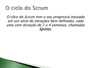 O clico do Scrum tem o seu progresso baseado em um série de iterações bem definidas, cada uma com duração de 2 a 4 semanas, chamadas Sprints.O ciclo do Scrum