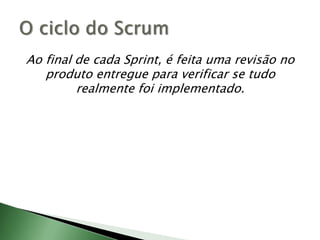 Ao final de cada Sprint, é feita uma revisão no produto entregue para verificar se tudo realmente foi implementado.O ciclo do Scrum
