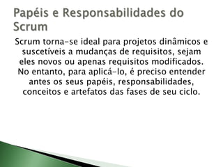 Scrum torna-se ideal para projetos dinâmicos e suscetíveis a mudanças de requisitos, sejam eles novos ou apenas requisitos modificados. No entanto, para aplicá-lo, é preciso entender antes os seus papéis, responsabilidades, conceitos e artefatos das fases de seu ciclo.Papéis e Responsabilidades do Scrum