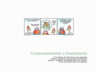 Comprometimento x EnvolvimentoOs membros do Time Scrum são chamados “porcos”. Qualquer outra pessoa é chamada de “galinha”. “Galinhas” não podem dizer aos “porcos” como eles devem fazer seu trabalho.