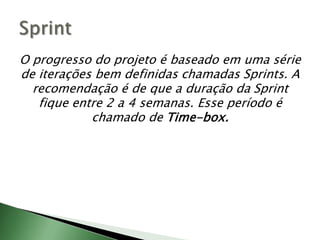 O progresso do projeto é baseado em uma série de iterações bem definidas chamadas Sprints. A recomendação é de que a duração da Sprintfique entre 2 a 4 semanas. Esse período é chamado de Time-box. Sprint