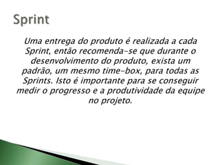 Uma entrega do produto é realizada a cada Sprint, então recomenda-se que durante o desenvolvimento do produto, exista um padrão, um mesmo time-box, para todas as Sprints. Isto é importante para se conseguir medir o progresso e a produtividade da equipe no projeto.Sprint