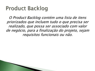 O ProductBacklog contém uma lista de itens priorizados que incluem tudo o que precisa ser realizado, que possa ser associado com valor de negócio, para a finalização do projeto, sejam requisitos funcionais ou não.ProductBacklog