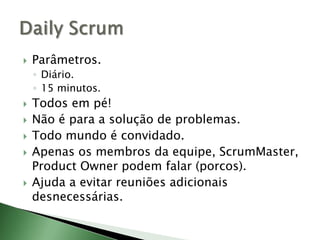 Parâmetros.Diário.15 minutos.Todos em pé!Não é para a solução de problemas.Todo mundo é convidado.Apenas os membros da equipe, ScrumMaster, ProductOwner podem falar (porcos).Ajuda a evitar reuniões adicionais desnecessárias.Daily Scrum