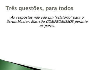 As respostas não são um “relatório” para o ScrumMaster. Elas são COMPROMISSOS perante os pares.Três questões, para todos