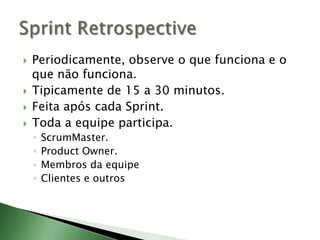 Periodicamente, observe o que funciona e o que não funciona.Tipicamente de 15 a 30 minutos.Feita após cada Sprint.Toda a equipe participa.ScrumMaster.ProductOwner.Membros da equipeClientes e outrosSprintRetrospective
