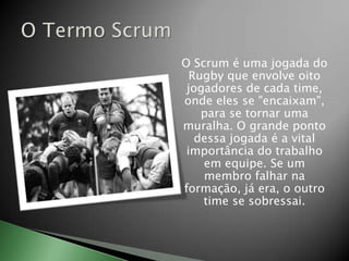 O Scrum é uma jogada do Rugby que envolve oito jogadores de cada time, onde eles se "encaixam", para se tornar uma muralha. O grande ponto dessa jogada é a vital importância do trabalho em equipe. Se um membro falhar na formação, já era, o outro time se sobressai.O Termo Scrum