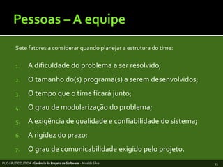 Pessoas – A equipeSetefatores a considerarquandoplanejar a estrutura do time:A dificuldade do problema a ser resolvido;O tamanho do(s) programa(s) a seremdesenvolvidos;O tempo que o time ficarájunto;O grau de modularização do problema;A exigência de qualidade e confiabilidade do sistema;A rigidez do prazo;O grau de comunicabilidadeexigidopeloprojeto.PUC-SP / TIDD / TIDA - Gerência de Projeto de Software  - Nivaldo Silva13