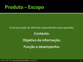 Produto – EscopoO escopopode ser definidorespondendoessasquestões:Contexto. Objetivodainformação.Função e desempenho.PUC-SP / TIDD / TIDA - Gerência de Projeto de Software  - Nivaldo Silva17