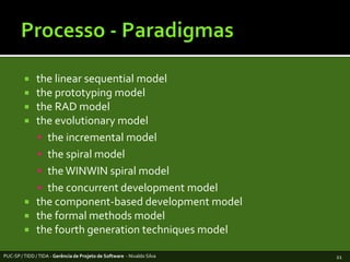 Processo - Paradigmasthe linear sequentialmodeltheprototypingmodelthe RAD modeltheevolutionarymodelthe incremental modelthespiralmodelthe WINWIN spiralmodeltheconcurrentdevelopmentmodelthecomponent-baseddevelopmentmodelthe formal methodsmodelthe fourth generation techniques modelPUC-SP / TIDD / TIDA - Gerência de Projeto de Software  - Nivaldo Silva21