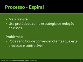 Processo - EspiralMaisrealistaUsaprotótiposcomoestratégia de redução de riscosProblemas:Pode ser difícil de convencerclientesqueesteprocesso é controlável. PUC-SP / TIDD / TIDA - Gerência de Projeto de Software  - Nivaldo Silva27