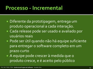 Processo - IncrementalDiferentedaprototipagem, entrega um produtooperacional a cadainteração.Cada release pode ser usado e avaliadoporusuáriosreaisPode ser útilquandonãoháequipesuficienteparaentregar o software completoem um prazocurtoA equipepodecrescer à medidaque o produtocresce, e é aceitopelopúblicoPUC-SP / TIDD / TIDA - Gerência de Projeto de Software  - Nivaldo Silva29