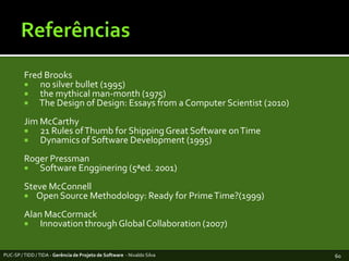 ReferênciasFred Brooks  no silverbullet (1995)themythicalman-month (1975)The Design of Design: Essays from a Computer Scientist (2010)Jim McCarthy  21 Rules of Thumb for Shipping Great Software on Time  Dynamics of Software Development (1995)Roger Pressman  Software Engginering (5ªed. 2001) Steve McConnellOpen Source Methodology: Ready for Prime Time?(1999)Alan MacCormack  Innovation through Global Collaboration (2007)PUC-SP / TIDD / TIDA - Gerência de Projeto de Software  - Nivaldo Silva60