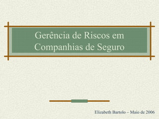 Gerência de Riscos em
Companhias de Seguro
Elizabeth Bartolo – Maio de 2006
 