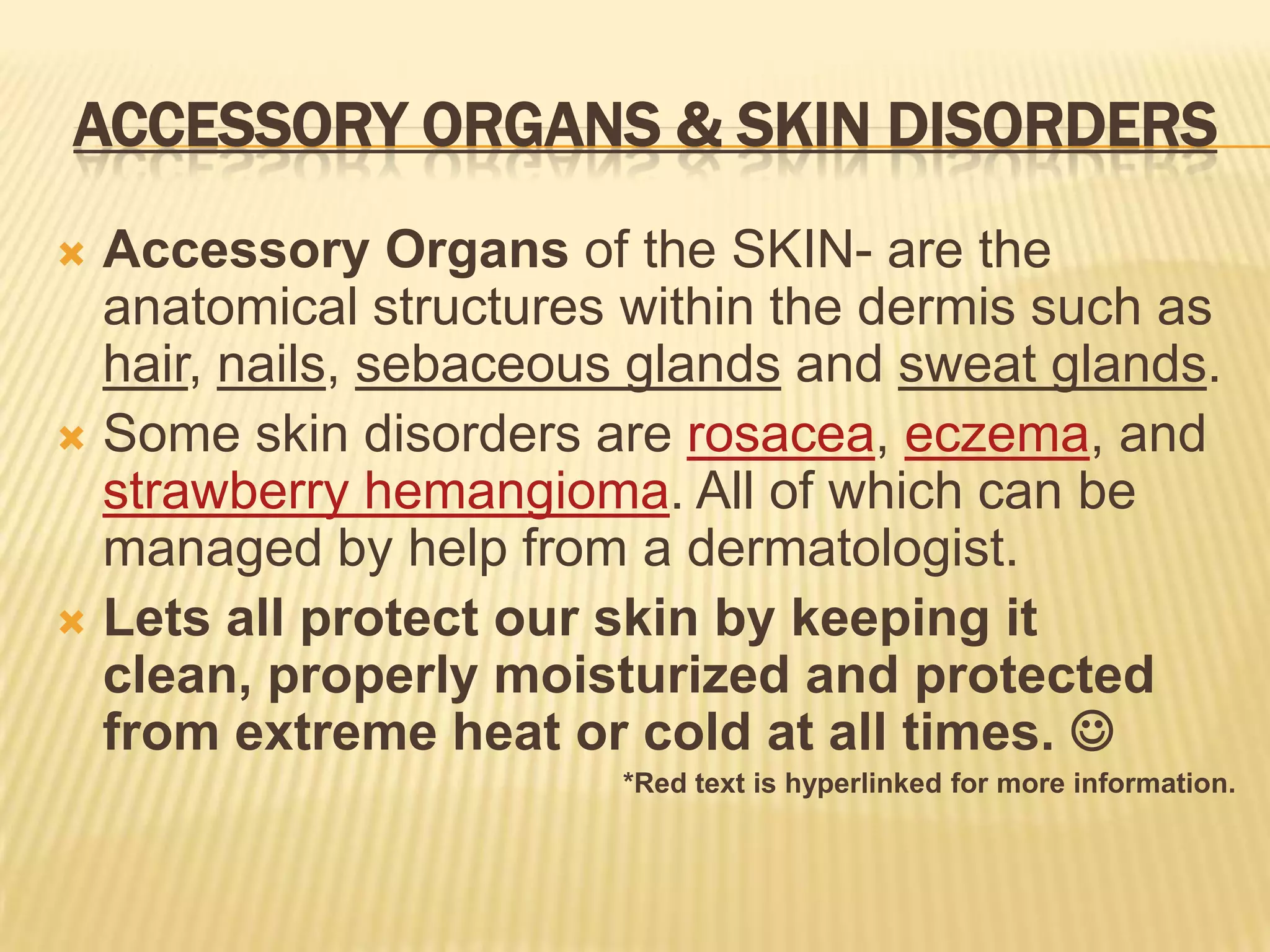 ACCESSORY ORGANS & SKIN DISORDERS
 Accessory Organs of the SKIN- are the
  anatomical structures within the dermis such as
  hair, nails, sebaceous glands and sweat glands.
 Some skin disorders are rosacea, eczema, and
  strawberry hemangioma. All of which can be
  managed by help from a dermatologist.
 Lets all protect our skin by keeping it
  clean, properly moisturized and protected
  from extreme heat or cold at all times. 
                       *Red text is hyperlinked for more information.
 
