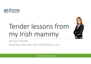 © 2015 Precise Proposals Ltd
Tender lessons from
my Irish mammy
MICHAEL GERNER
PRINCIPAL DIRECTOR, PRECISE PROPOSALS LTD
 