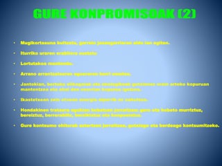 • Mugikortasuna bultzatu, garraio jasangarriaren alde lan egiten.
• Iturriko uraren erabilera sustatu
• Lortutakoa mantendu.
• Arrano arrantzalearen egoeraren berri ematea.
• Jantokian, bertoko elikagaiak eta ekologikoak gutxienez orain arteko kopuruan
mantentzea eta ahal den neurrian kopurua igotzea.
• Ikastetxean zein etxean energia alperrik ez xahutzea.
• Hondakinen trataera egokian hobetzen jarraitzea: gero eta hobeto murriztuz,
bereiztuz, berrerabiliz, berziklatuz eta konpostatuz.
• Gure kontsumo ohiturak aztertzen jarraitzea, gutxiago eta berdeago kontsumitzeko.
 